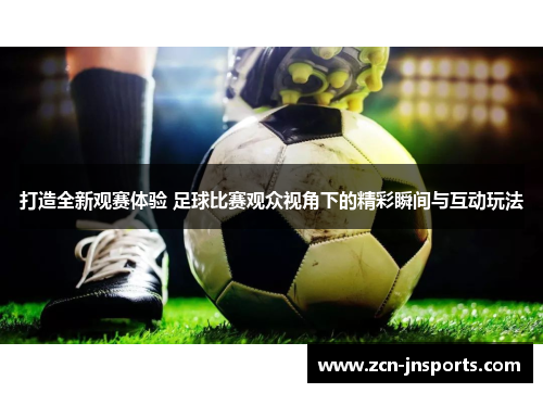 打造全新观赛体验 足球比赛观众视角下的精彩瞬间与互动玩法