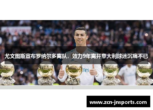 尤文图斯宣布罗纳尔多离队，效力9年离开意大利球迷沉痛不已