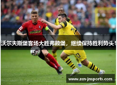 沃尔夫斯堡客场大胜弗赖堡，继续保持胜利势头！