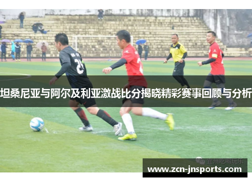 坦桑尼亚与阿尔及利亚激战比分揭晓精彩赛事回顾与分析
