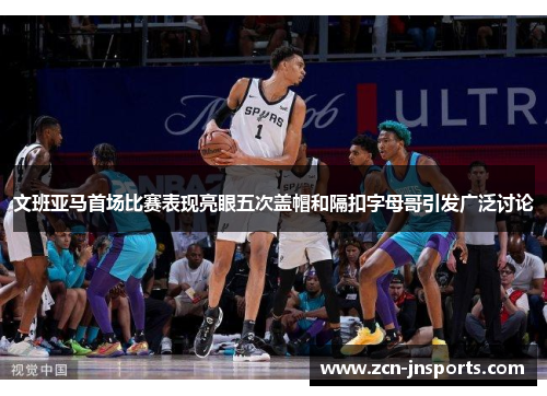 文班亚马首场比赛表现亮眼五次盖帽和隔扣字母哥引发广泛讨论