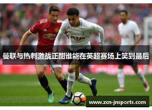 曼联与热刺激战正酣谁能在英超赛场上笑到最后