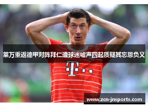 莱万重返德甲对阵拜仁遭球迷嘘声四起质疑其忘恩负义