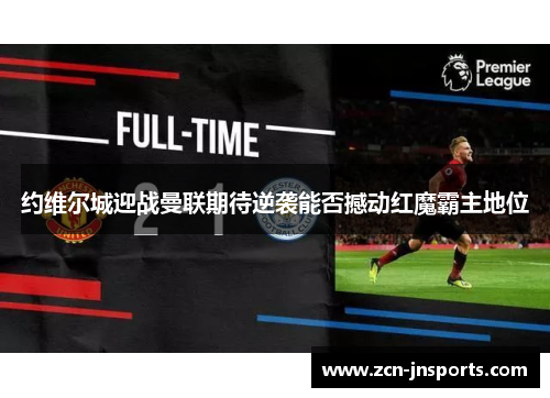约维尔城迎战曼联期待逆袭能否撼动红魔霸主地位